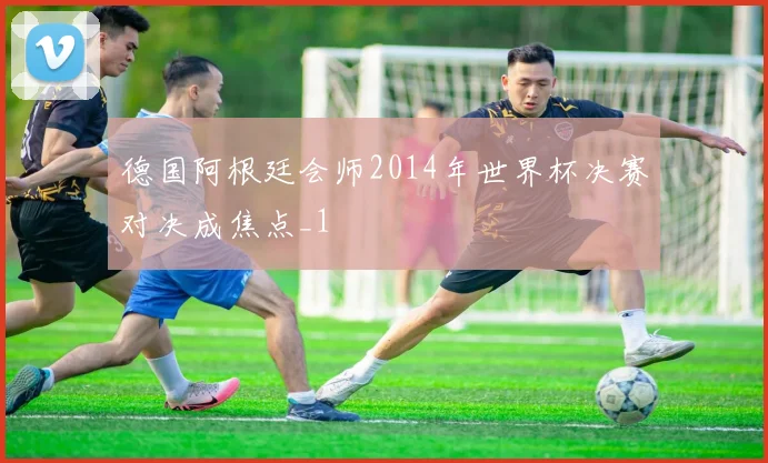 德国阿根廷会师2014年世界杯决赛对决成焦点_1